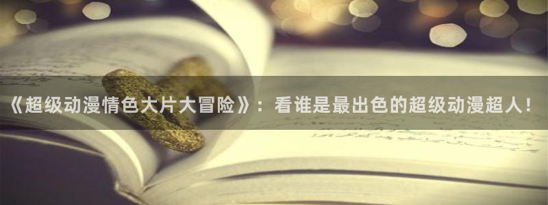 yy漫画网下载：《超级动漫情色大片大冒险》：看谁是最出色的超级动漫超人！